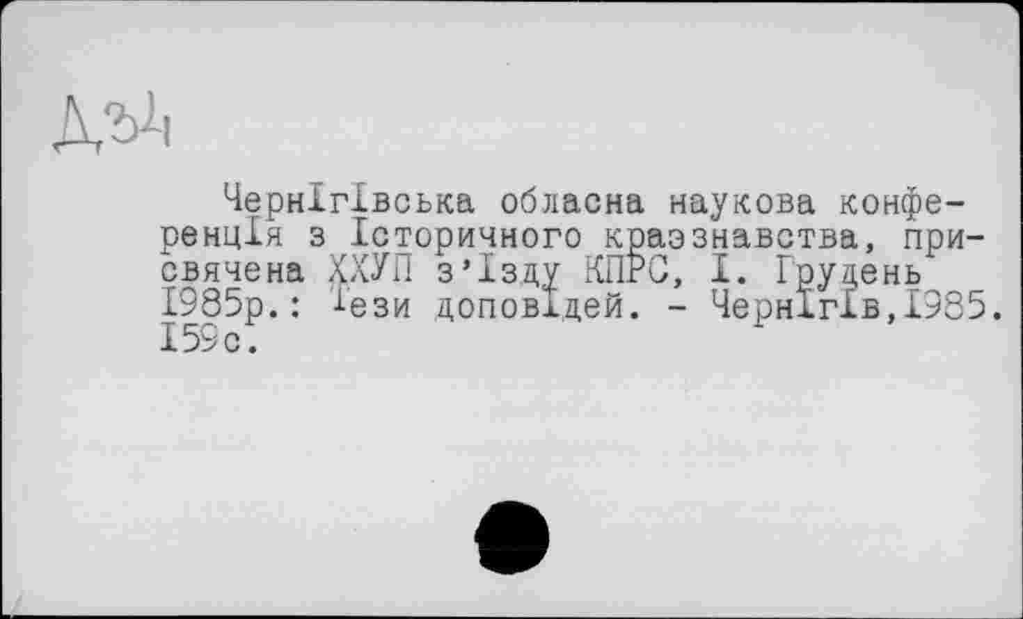 ﻿Чернігівська обласна наукова конференція з Історичного краэзнавства, присвячена ХХУП з’їзду КПРС, І. Грудень 1985р.: Тези доповідей. - Чернігів,1985. І59с.